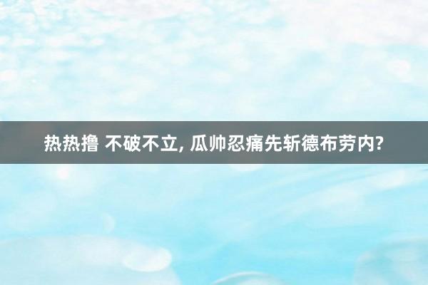 热热撸 不破不立， 瓜帅忍痛先斩德布劳内?