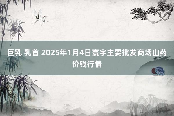 巨乳 乳首 2025年1月4日寰宇主要批发商场山药价钱行情