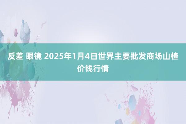 反差 眼镜 2025年1月4日世界主要批发商场山楂价钱行情