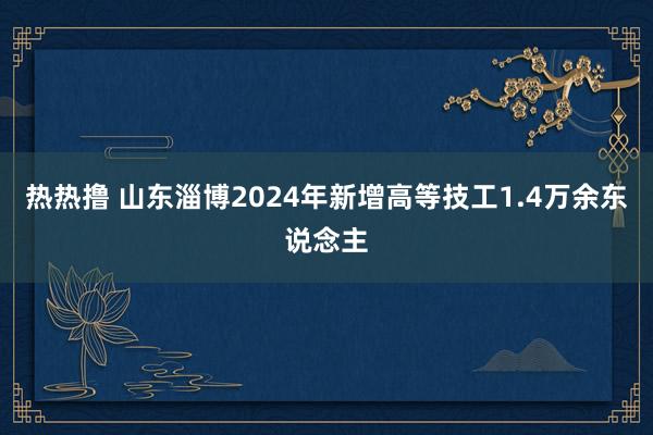 热热撸 山东淄博2024年新增高等技工1.4万余东说念主