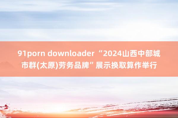 91porn downloader “2024山西中部城市群(太原)劳务品牌”展示换取算作举行