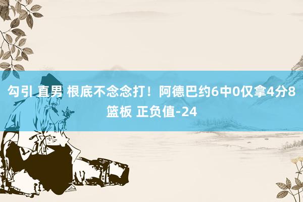 勾引 直男 根底不念念打！阿德巴约6中0仅拿4分8篮板 正负值-24