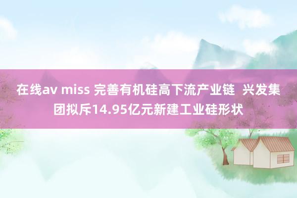 在线av miss 完善有机硅高下流产业链  兴发集团拟斥14.95亿元新建工业硅形状