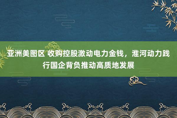 亚洲美图区 收购控股激动电力金钱，淮河动力践行国企背负推动高质地发展