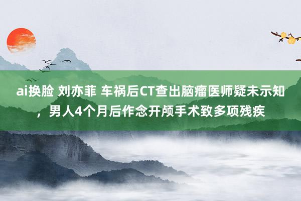 ai换脸 刘亦菲 车祸后CT查出脑瘤医师疑未示知，男人4个月后作念开颅手术致多项残疾