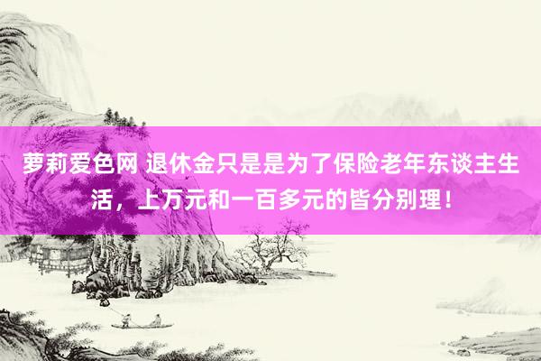 萝莉爱色网 退休金只是是为了保险老年东谈主生活，上万元和一百多元的皆分别理！