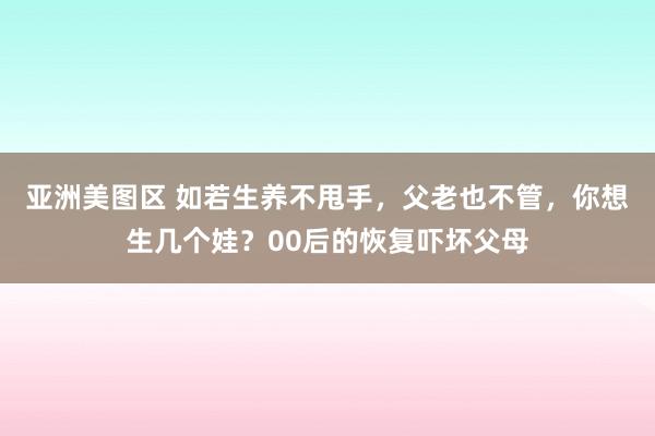 亚洲美图区 如若生养不甩手，父老也不管，你想生几个娃？00后的恢复吓坏父母