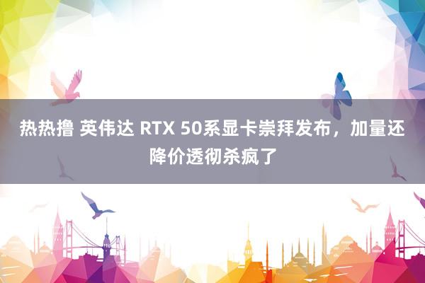 热热撸 英伟达 RTX 50系显卡崇拜发布，加量还降价透彻杀疯了