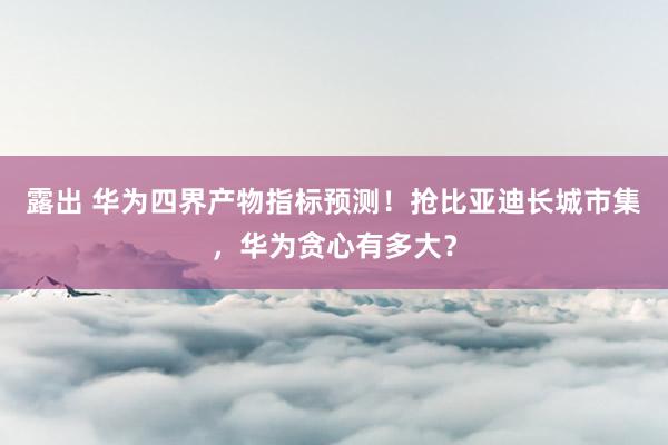 露出 华为四界产物指标预测！抢比亚迪长城市集，华为贪心有多大？