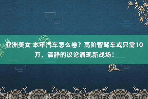 亚洲美女 本年汽车怎么卷？高阶智驾车或只需10万，清静的议论涌现新战场！