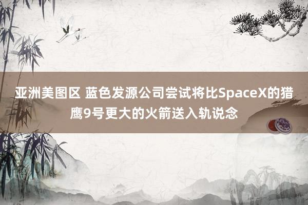 亚洲美图区 蓝色发源公司尝试将比SpaceX的猎鹰9号更大的火箭送入轨说念