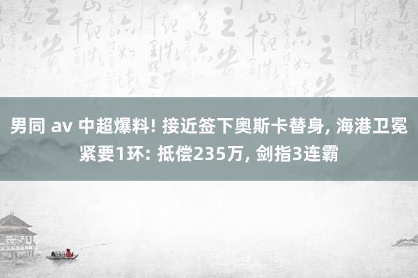 男同 av 中超爆料! 接近签下奥斯卡替身， 海港卫冕紧要1环: 抵偿235万， 剑指3连霸