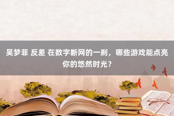 吴梦菲 反差 在数字断网的一刹，哪些游戏能点亮你的悠然时光？