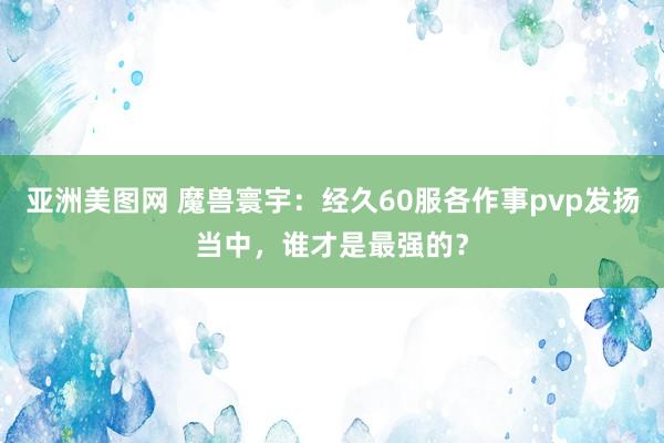 亚洲美图网 魔兽寰宇：经久60服各作事pvp发扬当中，谁才是最强的？