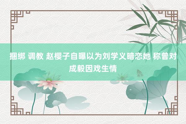 捆绑 调教 赵樱子自曝以为刘学义暗恋她 称曾对成毅因戏生情