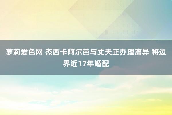 萝莉爱色网 杰西卡阿尔芭与丈夫正办理离异 将边界近17年婚配