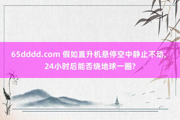 65dddd.com 假如直升机悬停空中静止不动， 24小时后能否绕地球一圈?