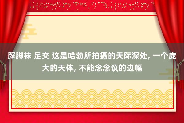 踩脚袜 足交 这是哈勃所拍摄的天际深处， 一个庞大的天体， 不能念念议的边幅