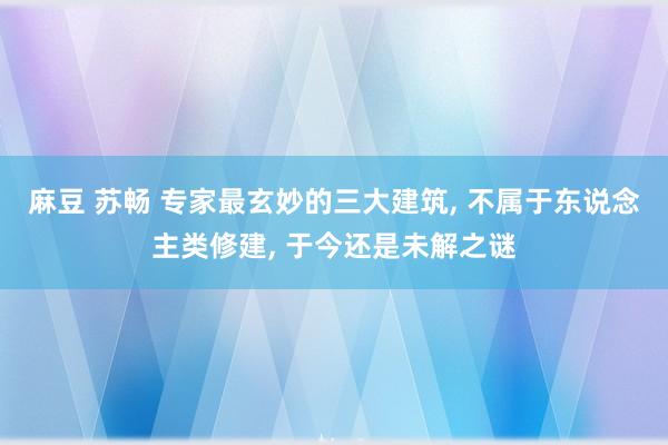 麻豆 苏畅 专家最玄妙的三大建筑， 不属于东说念主类修建， 于今还是未解之谜