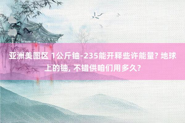 亚洲美图区 1公斤铀-235能开释些许能量? 地球上的铀， 不错供咱们用多久?