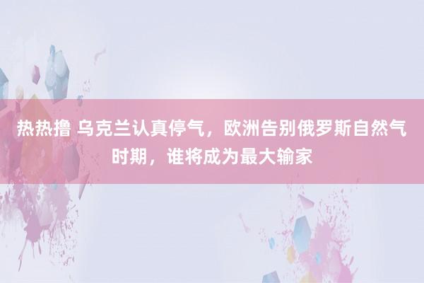 热热撸 乌克兰认真停气，欧洲告别俄罗斯自然气时期，谁将成为最大输家