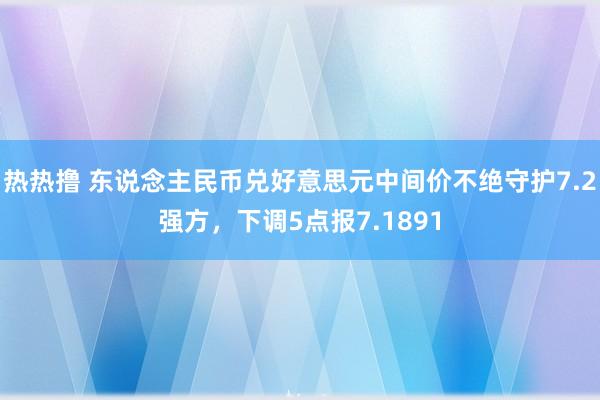 热热撸 东说念主民币兑好意思元中间价不绝守护7.2强方，下调5点报7.1891