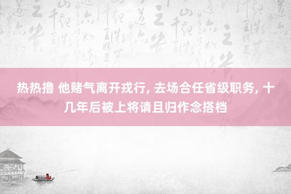 热热撸 他赌气离开戎行， 去场合任省级职务， 十几年后被上将请且归作念搭档