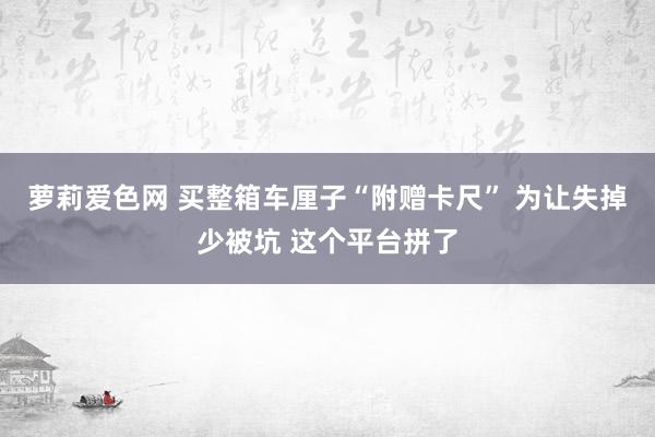 萝莉爱色网 买整箱车厘子“附赠卡尺” 为让失掉少被坑 这个平台拼了