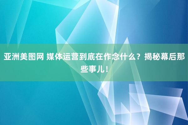 亚洲美图网 媒体运营到底在作念什么？揭秘幕后那些事儿！