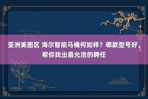 亚洲美图区 海尔智能马桶何如样？哪款型号好，帮你找出最允洽的聘任