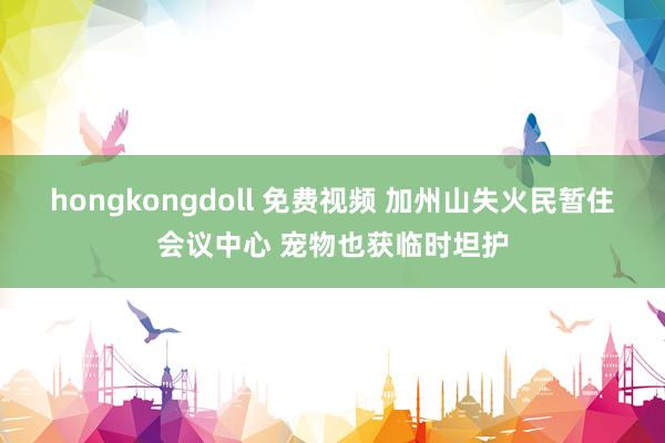 hongkongdoll 免费视频 加州山失火民暂住会议中心 宠物也获临时坦护