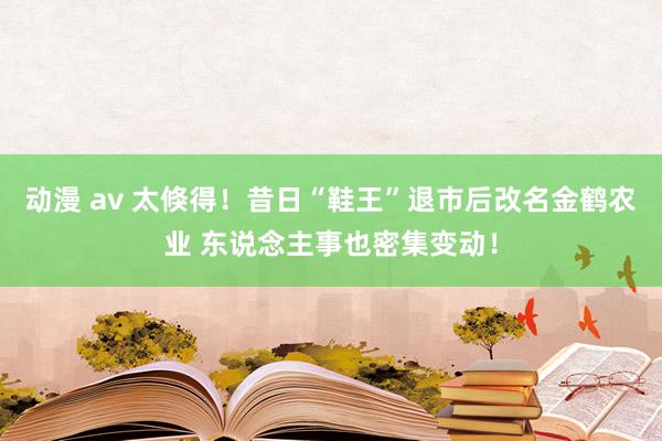 动漫 av 太倏得！昔日“鞋王”退市后改名金鹤农业 东说念主事也密集变动！