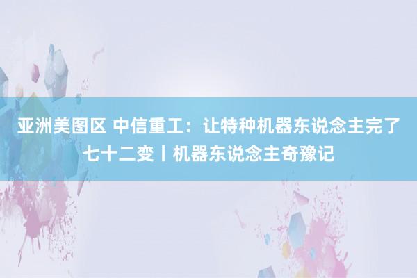 亚洲美图区 中信重工：让特种机器东说念主完了七十二变丨机器东说念主奇豫记