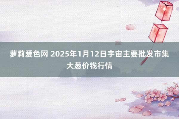 萝莉爱色网 2025年1月12日宇宙主要批发市集大葱价钱行情