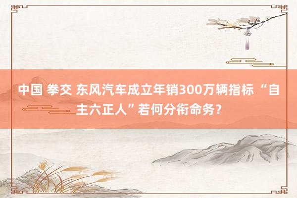 中国 拳交 东风汽车成立年销300万辆指标 “自主六正人”若何分衔命务？