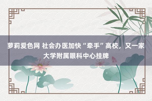 萝莉爱色网 社会办医加快“牵手”高校，又一家大学附属眼科中心挂牌