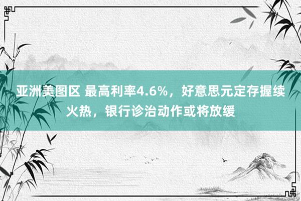 亚洲美图区 最高利率4.6%，好意思元定存握续火热，银行诊治动作或将放缓