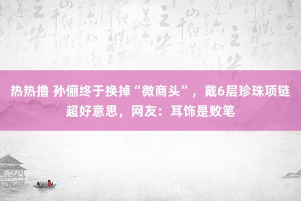 热热撸 孙俪终于换掉“微商头”，戴6层珍珠项链超好意思，网友：耳饰是败笔