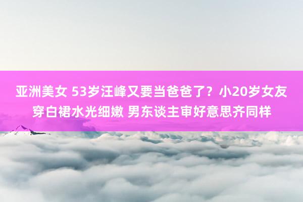 亚洲美女 53岁汪峰又要当爸爸了？小20岁女友穿白裙水光细嫩 男东谈主审好意思齐同样