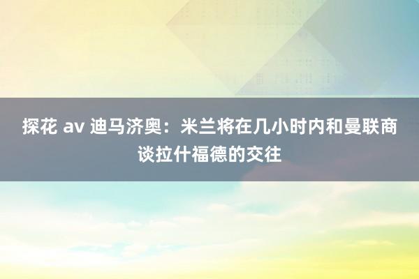 探花 av 迪马济奥：米兰将在几小时内和曼联商谈拉什福德的交往