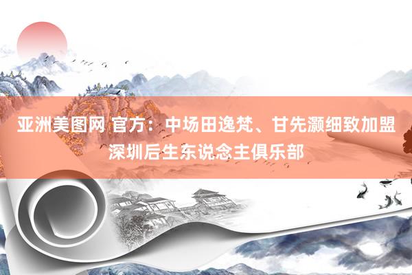 亚洲美图网 官方：中场田逸梵、甘先灏细致加盟深圳后生东说念主俱乐部