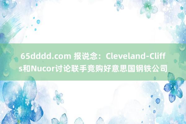 65dddd.com 报说念：Cleveland-Cliffs和Nucor讨论联手竞购好意思国钢铁公司