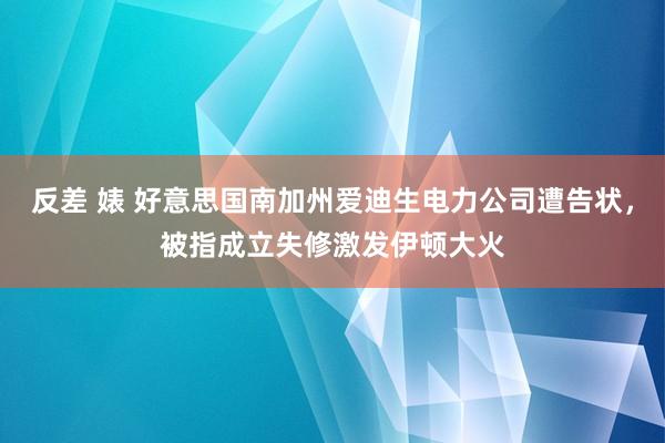 反差 婊 好意思国南加州爱迪生电力公司遭告状，被指成立失修激发伊顿大火