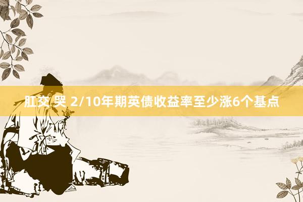 肛交 哭 2/10年期英债收益率至少涨6个基点