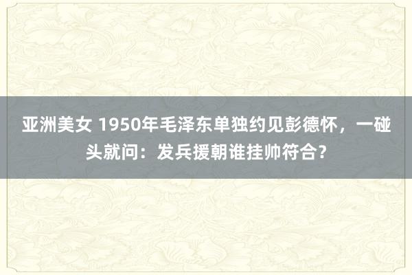 亚洲美女 1950年毛泽东单独约见彭德怀，一碰头就问：发兵援朝谁挂帅符合？