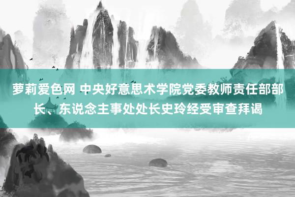 萝莉爱色网 中央好意思术学院党委教师责任部部长、东说念主事处处长史玲经受审查拜谒