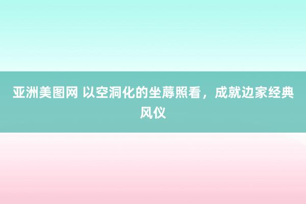 亚洲美图网 以空洞化的坐蓐照看，成就边家经典风仪