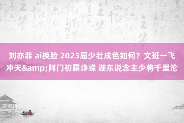 刘亦菲 ai换脸 2023届少壮成色如何？文班一飞冲天&阿门初露峥嵘 湖东说念主少将千里沦