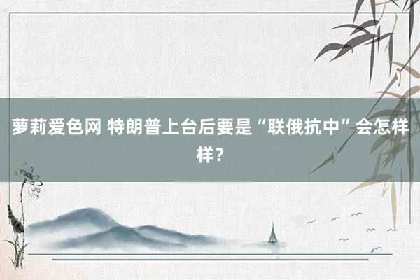 萝莉爱色网 特朗普上台后要是“联俄抗中”会怎样样？