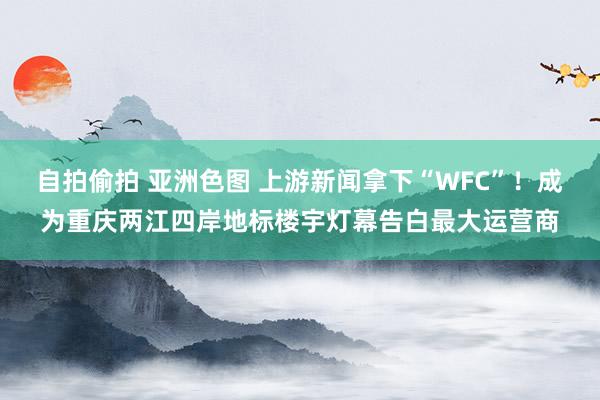 自拍偷拍 亚洲色图 上游新闻拿下“WFC”！成为重庆两江四岸地标楼宇灯幕告白最大运营商